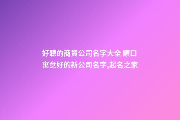 好聽的商貿公司名字大全 順口寓意好的新公司名字,起名之家